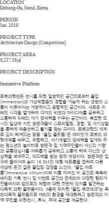 LOCATION Dobong-Gu, Seoul, Korea PERIOD Jan. 2019 PROJECT TYPE Architecture Design (Competition) PROJECT AREA 6,227.38㎡ PROJECT DESCRIPTION Immersive Platform 로봇과학관은 전시를 위한 일방적인 공간으로부터 몰입(Immersion)과 가상체험등의 경험을 가능케 하는 쌍방의 소통이 이루어지는 개방적이고 융합적인 공간이다. 새로운 미래의 시각을 열게하여 각자의 비젼과 아이디어를 공유하고 소통하여 미래의 자기 잠재력을 키우는 공간이다. 복잡한 도시의 일상에 지친 방문객들이 스토리텔링, 경험, 및 자기성찰을 통하여 재충전하고 활기를 찾는 곳이다. 로봇과학의 세계로 깊이 빠져드는 창동 "몰입 플렛폼"은 재미있게 로봇의 과학세계를 배우고, 체험하고, 자기계발의 잠재력을 일깨워 주는 청소년의 놀이터로 방문객 및 지역주민들이 자신의 기량과 공통관심사를 자유롭게 공유하고 소통케 하며 자신의 상상력을 보여주고, 피드백을 받는 창작 마당이다. 방문객은 입구에 들어서며 높이 16.5M의 대형 아트룸을 접하며 다른 세상에 온것 같은 몰입된 감정을 느낀다. “몰입 아트륨”(Immersive Atrium)이라 이름 지어진 이 공간은 북측에 배치된 기획 전시 및 이벤트 공간과 연계되어 다양한 행위가 만들어지며 앞으로의 체험에 대한 첫번째 단서를 발견하는 다목적 과학 플랫폼이다. 3층에 위치한 “몰입 루프데크”는 옥외다목적 플랫폼으로 야외의 환경을 극대화하고 방문객과 지역 주민을 위한전시, 휴식, 무대 공간을 제공한다. 