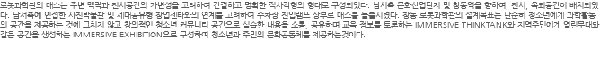 로봇과학관의 매스는 주변 맥락과 전시공간의 가변성을 고려하여 간결하고 명확한 직사각형의 형태로 구성되었다. 남서측 문화산업단지 및 창동역을 향하여, 전시, 옥외공간이 배치되었다. 남서측에 인접한 사진박물관 및 세대공유형 창업센타와의 연계를 고려하여 주차장 진입램프 상부로 매스를 돌출시켰다. 창동 로봇과학관의 설계목표는 단순히 청소년에게 과학활동의 공간을 제공하는 것에 그치지 않고 창의적인 청소년 커뮤니티 공간으로 실습한 내용을 소통, 공유하며 교육 정보를 토론하는 IMMERSIVE THINKTANK와 지역주민에게 열린무대와 같은 공간을 생성하는 IMMERSIVE EXHIBITION으로 구성하여 청소년과 주민의 문화공동체를 제공하는것이다. 