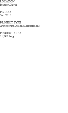 LOCATION Incheon, Korea PERIOD Sep. 2010 PROJECT TYPE Architecture Design (Competition) PROJECT AREA 21,797.14㎡ 