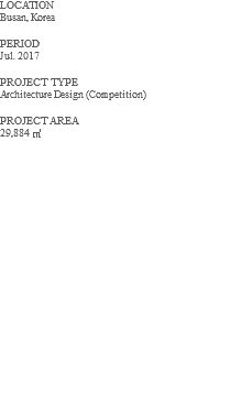 LOCATION Busan, Korea PERIOD Jul. 2017 PROJECT TYPE Architecture Design (Competition) PROJECT AREA 29,884 ㎡ 