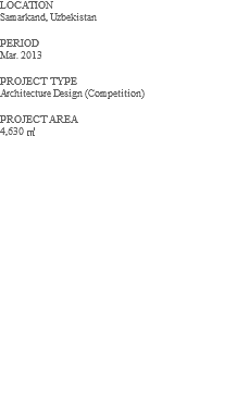 LOCATION Samarkand, Uzbekistan PERIOD Mar. 2013 PROJECT TYPE Architecture Design (Competition) PROJECT AREA 4,630 ㎡ 