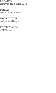 LOCATION Nonhyun-dong, Seoul, Korea PERIOD Jun. 2020 - in progress PROJECT TYPE Architecture Design PROJECT AREA 10,506.15 ㎡ 