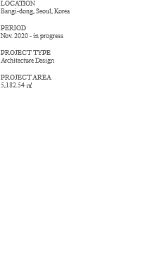 LOCATION Bangi-dong, Seoul, Korea PERIOD Nov. 2020 - in progress PROJECT TYPE Architecture Design PROJECT AREA 5,182.54 ㎡ 