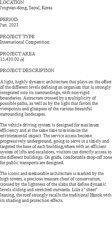 LOCATION Jingwan-dong, Seoul, Korea PERIOD Jun. 2021 PROJECT TYPE International Competition PROJECT AREA 15,430.00 ㎡ PROJECT DESCRIPTION A light, highly dynamic architecture that plays on the offset of the different levels defining an organism that is strongly integrated into its surroundings, with non-rigid boundaries. A structure crossed by a multiplicity of possible paths, as well as by the light that favors the viewpoints and glimpses of the various beautiful surrounding landscapes. The vehicle driving system is designed for maximum efficiency and at the same time to minimize the environmental impact. The service access become progressively underground, going to serve in a timely and targeted the base of each building,where with an efficient system of lifts and escalators, visitors can directly access to the different buildings. On grade, comfortable drop-off zone for public transports are designed. The iconic and memorable architecture is marked by the high towers, a precious treasure chest of conservation, crossed by the lightness of the slabs that define dynamic levels sliding and stretched outwards. Like a "sheet" leaning, the roof strongly recalls the traditional Hanok with its shading and protection effects. 