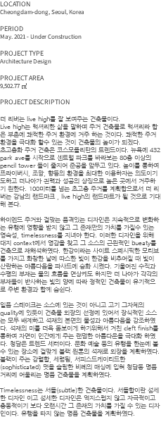 LOCATION Cheongdam-dong, Seoul, Korea PERIOD May. 2021 - Under Construction PROJECT TYPE Architecture Design PROJECT AREA 9,502.77 ㎡ PROJECT DESCRIPTION 더 리버는 live high를 잘 보여주는 건축물이다. Live high는 럭셔리한 삶을 말하며 주거 건축물로 럭셔리라 함은 부촌에 쾌적한 주거 환경에 거주 하는 것이다. 쾌적한 주거 환경을 극대화 할수 있는 것이 건축물의 높이가 되겠다. 초고층화 주거 건축은 코스모폴리탄의 트렌드이다. 뉴욕에 432 park ave를 시작으로 센트럴 파크를 바라보는 80층 이상의 pencil tower 들이 줄지어 준공을 앞두고 있다. 높이를 통하여 프라이버시, 조망, 향등의 환경을 최대한 이용하자는 의도이기도하고 더나아가 권력과 성공의 상징으로 높은 곳에서 거주하기 원한다. 100미터를 넘는 초고층 주거를 계획함으로서 더 리버는 강남의 랜드마크 , live high의 랜드마트가 될 것으로 기대해 본다. 하이엔드 주거와 걸맞는 품격있는 디자인은 지속적으로 변화하는 유행에 영향을 받지 않고 그 존재만의 가치를 가질수 있는 영속성, timelessness를 지녀야 한다. 이러한 디자인을 위해 대지 context에서 영감을 찾고 그 소스의 근원적인 bueaty를 건축으로 재해석하였다. 한강이라는 사이트 스페시픽한 모티브를 가지고 화창한 날에 따스한 빛이 한강을 비추어질 때 빛이 산란하는 아름다움을 파사드에 승화 시켰다. 기울어진 수직과 수평의 부재는 물의 흐름을 연상케도 하지만 더 나아가 각각의 부재들이 반사하는 빛의 양에 따라 정적인 건축물이 유기적으로 주변 환경과 함께 숨쉰다. 일품 스테이크는 소스에 있는 것이 아니고 고기 그자체의 quality에 있듯이 건축물 외장의 선정에 있어서 장식적인 소스는 모두 배제하고 석재의 본연의 물성과 아름다움을 강조하였다. 석재의 미를 더욱 돋보이게 하기위해서 거친 cleft finish를 통하여 자연이 인간에게 주는 랜덤한 아름다운을 극대화 하였다. 청담은 트렌드 세터이다. 문화 예술 등의 유행을 한눈에 볼 수 있는 장소에 걸맞게 블랙 원톤의 석재로 외장을 계획하였다. 블랙이 주는 강렬함, 세렴됨, 서피스드케이티드한(sophisticated) 멋을 슬림한 비례의 매싱에 입혀 청담동 명품 거리에 어울리는 명품 건축물을 계획하였다. Timelessness는 서들(subtle)한 건축물이다. 서들함이란 섬세한 디자인 이고 섬세한 디자인은 억지스럽지 않고 자극적이고 충동적이기 보다 오랜시간 그 존재의 가치를 가질 수 있는 디자인이다. 유행을 타지 않는 명품 건축물을 계획하였다. 