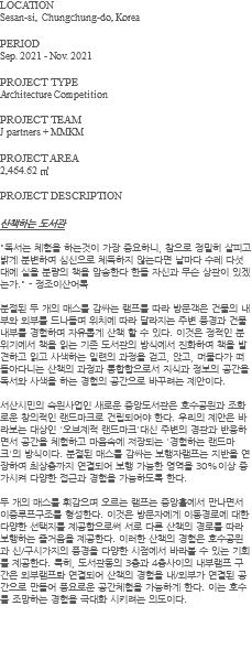 LOCATION Sesan-si, Chungchung-do, Korea PERIOD Sep. 2021 - Nov. 2021 PROJECT TYPE Architecture Competition PROJECT TEAM J partners + MMKM PROJECT AREA 2,464.62 ㎡ PROJECT DESCRIPTION 산책하는 도서관 "독서는 체험을 하는것이 가장 중요하니, 참으로 정밀히 살피고 밝게 분변하여 심신으로 체득하지 않는다면 날마다 수레 다섯 대에 실을 분량의 책을 암송한다 한들 자신과 무슨 상관이 있겠는가." - 정조이산어록 분절된 두 개의 매스를 감싸는 램프를 따라 방문객은 건물의 내부와 외부를 드나들며 위치에 따라 달라지는 주변 풍경과 건물 내부를 경험하며 자유롭게 산책 할 수 있다. 이것은 정적인 분위기에서 책을 읽는 기존 도서관의 방식에서 진화하여 책을 발견하고 읽고 사색하는 일련의 과정을 걷고, 앉고, 머물다가 떠돌아다니는 산책의 과정과 통합함으로서 지식과 정보의 공간을 독서와 사색을 하는 경험의 공간으로 바꾸려는 제안이다. 서산시민의 숙원사업인 새로운 중앙도서관은 호수공원과 조화로운 창의적인 랜드마크로 건립되어야 한다. 우리의 제안은 바라보는 대상인 '오브제적 랜드마크'대신 주변의 경관과 반응하면서 공간을 체험하고 마음속에 저장되는 '경험하는 랜드마크'의 방식이다. 분절된 매스를 감싸는 보행자램프는 지반을 연장하여 최상층까지 연결되어 보행 가능한 영역을 30%이상 증가시켜 다양한 접근과 경험을 가능하도록 한다. 두 개의 매스를 휘감으며 오르는 램프는 중앙홀에서 만나면서 이중루프구조를 형성한다. 이것은 방문자에게 이동경로에 대한 다양한 선택지를 제공함으로써 서로 다른 산책의 경로를 따라 보행하는 즐거움을 제공한다. 이러한 산책의 경험은 호수공원과 신/구시가지의 풍경을 다양한 시점에서 바라볼 수 있는 기회를 제공한다. 특히, 도서관동의 3층과 4층사이의 내부램프 구간은 외부램프롸 연결되어 산책의 경험을 내/외부가 연결된 공간으로 만들어 풍요로운 공간체험을 가능하게 한다. 이는 호수를 조망하는 경험을 극대화 시키려는 의도이다. 