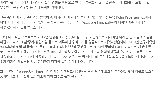 배정현 폴은 미국에서 12년간의 실무 경험을 바탕으로 한국 건축문화의 질적 발전과 국제사회를 선도할 수 있는 우수한 전문인력 양성을 위해 노력할 것입니다. 그는 홍익대학교 건축학과를 졸업하고, 미시건 대학교에서 석사 학위를 취득 후 뉴욕 Kohn Pedersen Fox에서 다양한 규모와 타입의 국제적인 프로젝트를 관리담당 이사 (Associate Principal)로써 디자인 계획단계에서 시공 감리까지 진행 하였습니다. 그의 대표적인 프로젝트로 2017년 완공된 123층 롯데 월드타워의 팀장으로 세계적인 디자인 및 기술 회사들을 이끌고 오피스/호텔/주거/상업시설 등으로 이루어진 수직도시를 성공적으로 계획하였습니다. 2019년 완공계획인 800객실의 로얄 아틀란티스 두바이 호텔의 설계팀 핵심 구성원으로 2020년 두바이 EXPO 기점으로 개장의 목표로 프로젝트를 진행하였습니다. 또한 BIM 시스템을 도입해 초기단계부터 협력업체들과 유기적이며 효율적으로 사용하였습니다. 2011년 완공하여 다수의 디자인 상을 수상한 미네소타 주립대학 과학교육 센터는 디자이너로서 초기 디자인 계획부터 시공 단계까지 디자인 품질을 관리하였습니다. 그는 현재 J Partners&Architects의 디자인 디렉터로서 쉐라톤 부산 해운대 호텔의 디자인을 맡아 이끌고 있으며, 홍익대학교 건축 설계 스튜디오의 겸임 교수로 출강 중입니다. 